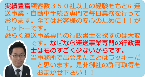 実績豊富顧客数３５０社以上の経験をもとに運送事業・自動車手続き専門で毎日業務を行っております。全てはお客様の安心のために！！がモットーです。